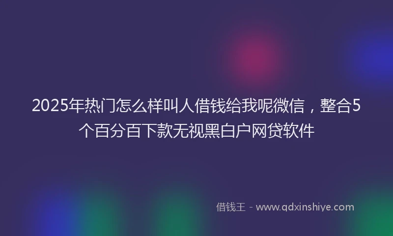 2025年热门怎么样叫人借钱给我呢微信，整合5个百分百下款无视黑白户网贷软件