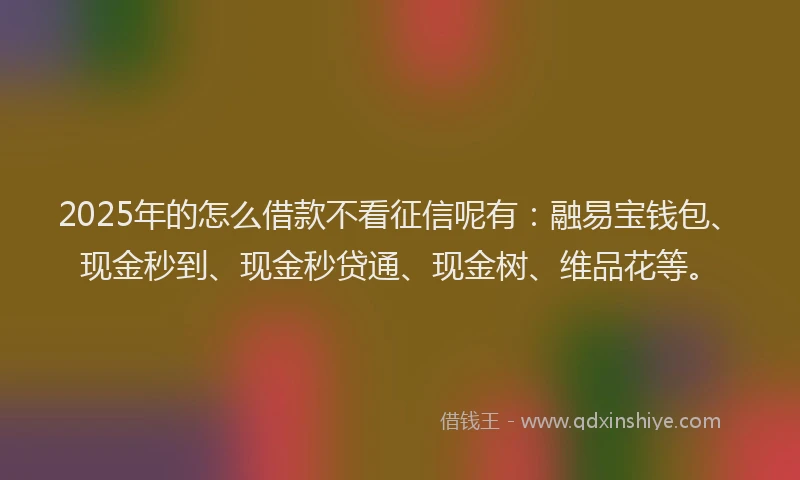 2025年的怎么借款不看征信呢有：融易宝钱包、现金秒到、现金秒贷通、现金树、维品花等。