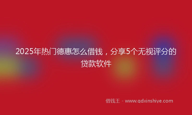 2025年热门德惠怎么借钱，分享5个无视评分的贷款软件