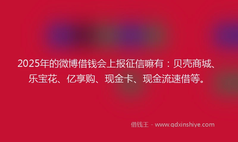 2025年的微博借钱会上报征信嘛有：贝壳商城、乐宝花、亿享购、现金卡、现金流速借等。