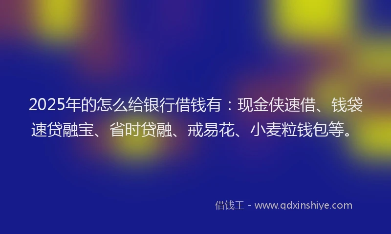 2025年的怎么给银行借钱有：现金侠速借、钱袋速贷融宝、省时贷融、戒易花、小麦粒钱包等。