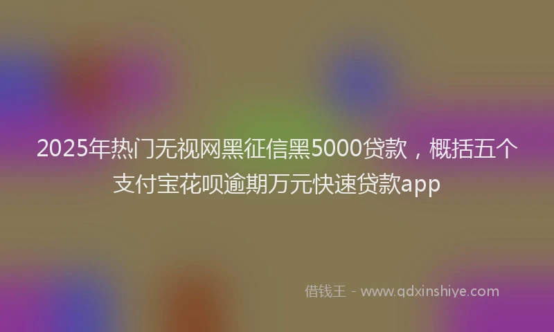 2025年热门无视网黑征信黑5000贷款，概括五个支付宝花呗逾期万元快速贷款app