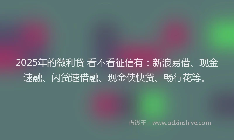 2025年的微利贷 看不看征信有：新浪易借、现金速融、闪贷速借融、现金侠快贷、畅行花等。