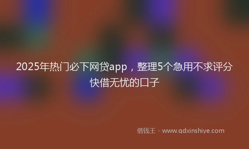 2025年热门必下网贷app，整理5个急用不求评分快借无忧的口子