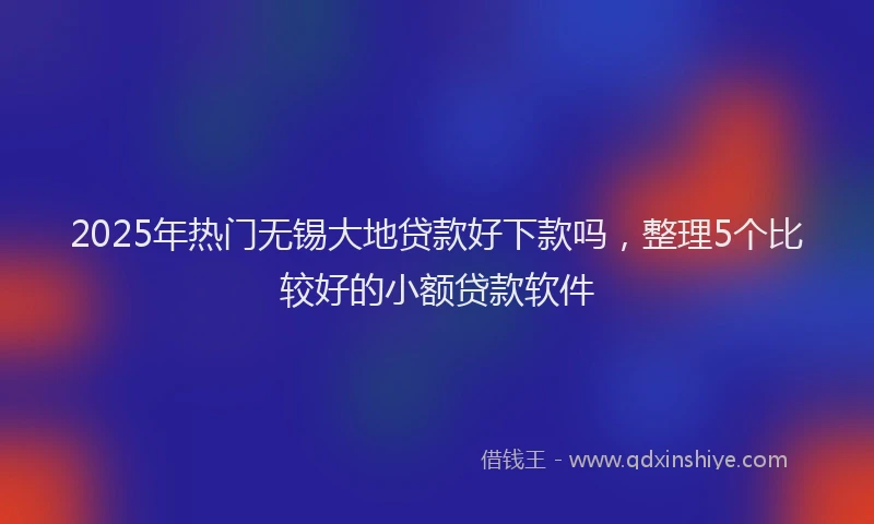 2025年热门无锡大地贷款好下款吗，整理5个比较好的小额贷款软件