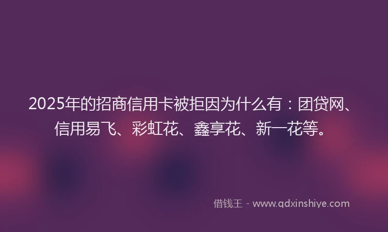 2025年的招商信用卡被拒因为什么有：团贷网、信用易飞、彩虹花、鑫享花、新一花等。