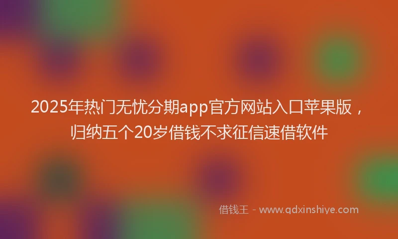 2025年热门无忧分期app官方网站入口苹果版，归纳五个20岁借钱不求征信速借软件
