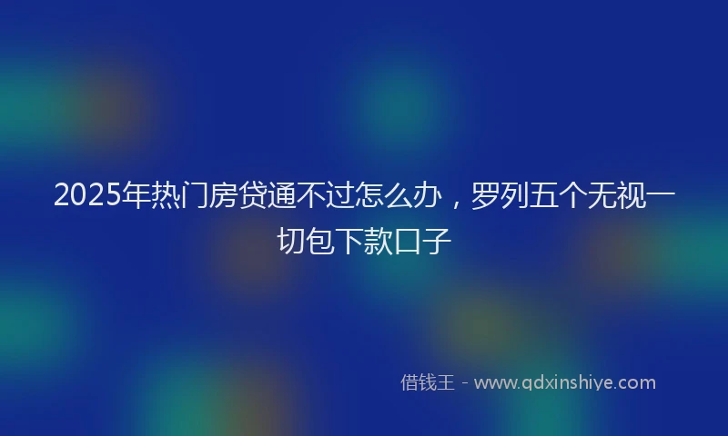 2025年热门房贷通不过怎么办，罗列五个无视一切包下款口子