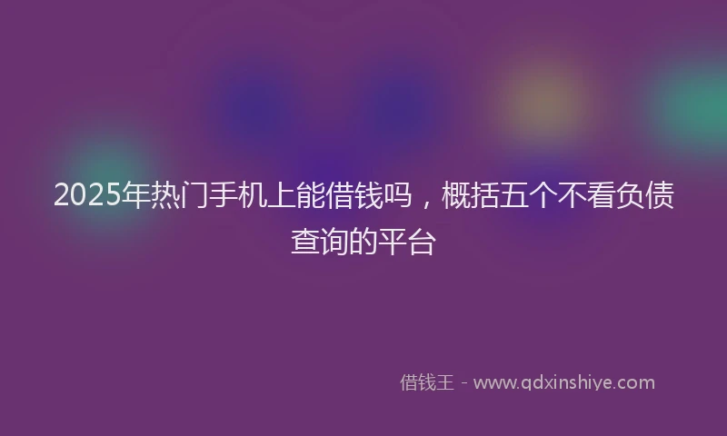 2025年热门手机上能借钱吗，概括五个不看负债查询的平台