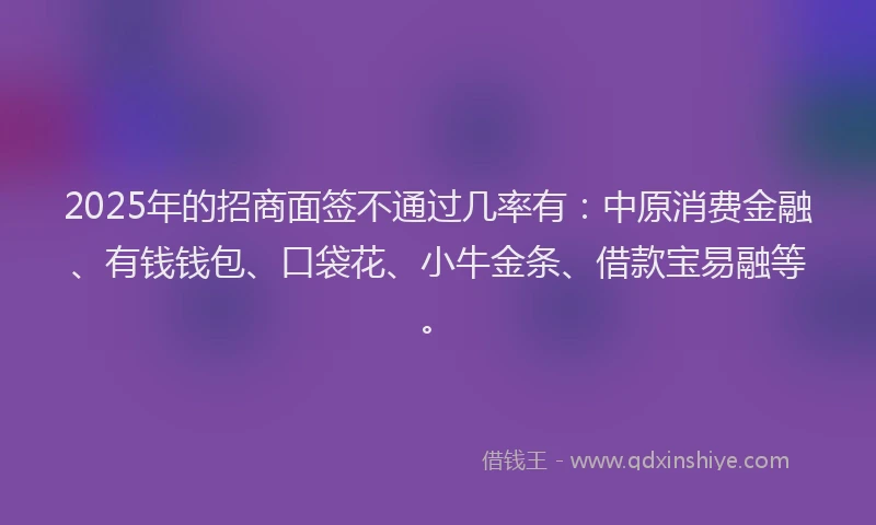 2025年的招商面签不通过几率有：中原消费金融、有钱钱包、口袋花、小牛金条、借款宝易融等。