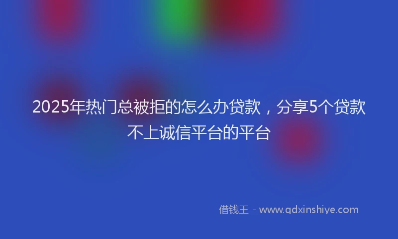 2025年热门总被拒的怎么办贷款，分享5个贷款不上诚信平台的平台