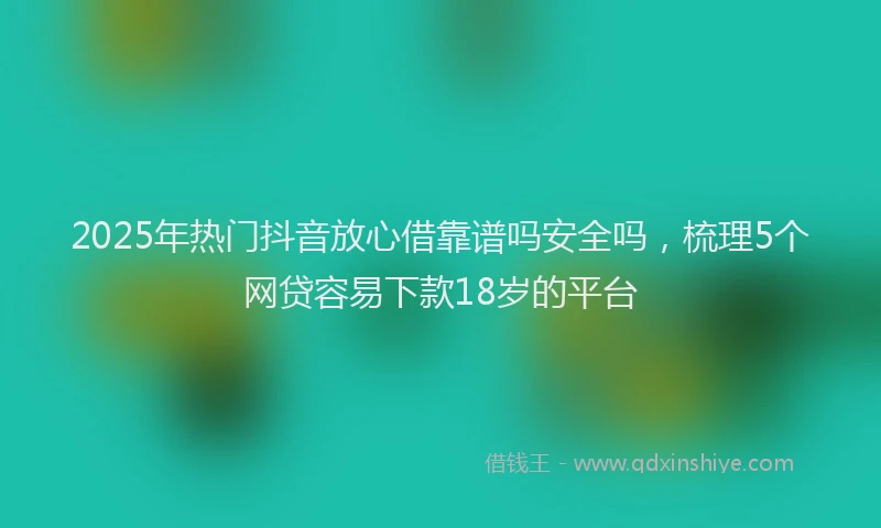 2025年热门抖音放心借靠谱吗安全吗，梳理5个网贷容易下款18岁的平台