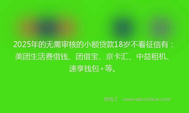 2025年的无需审核的小额贷款18岁不看征信有：美团生活费借钱、团借宝、京卡汇、中益租机、速享钱包+等。