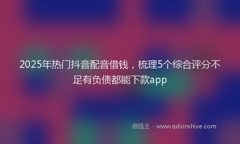 2025年热门抖音配音借钱，梳理5个综合评分不足有负债都能下款app