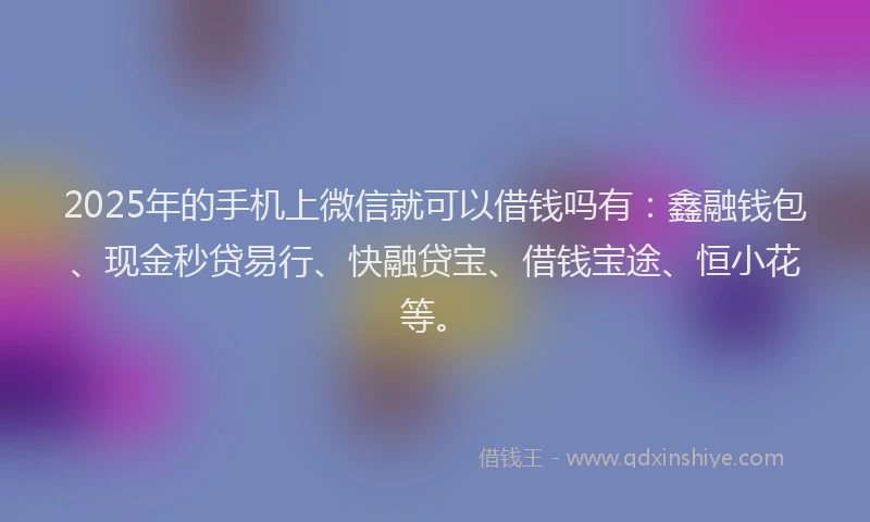2025年的手机上微信就可以借钱吗有：鑫融钱包、现金秒贷易行、快融贷宝、借钱宝途、恒小花等。