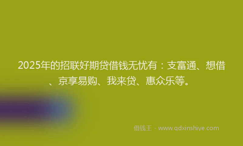 2025年的招联好期贷借钱无忧有：支富通、想借、京享易购、我来贷、惠众乐等。