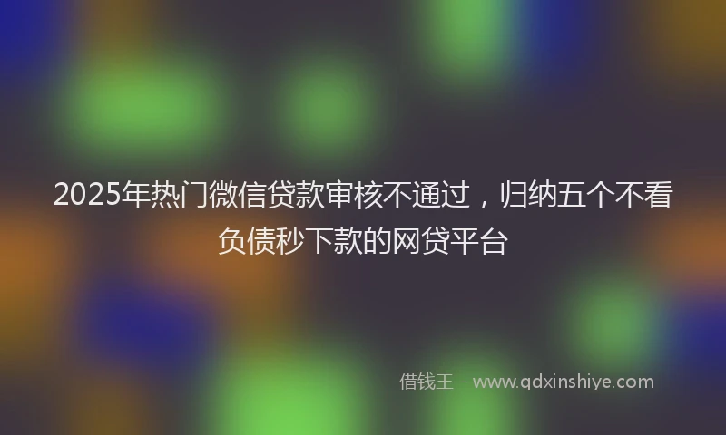 2025年热门微信贷款审核不通过，归纳五个不看负债秒下款的网贷平台