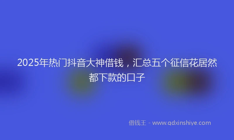 2025年热门抖音大神借钱，汇总五个征信花居然都下款的口子