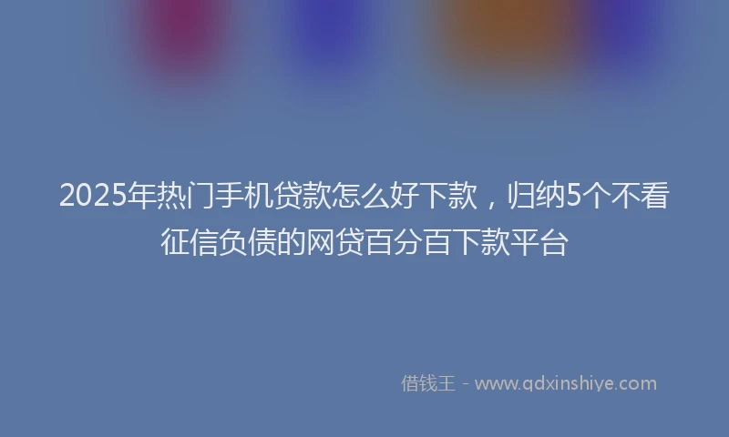 2025年热门手机贷款怎么好下款，归纳5个不看征信负债的网贷百分百下款平台