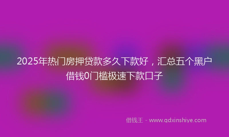 2025年热门房押贷款多久下款好，汇总五个黑户借钱0门槛极速下款口子