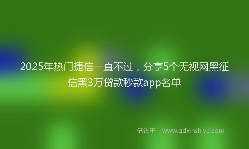 2025年热门捷信一直不过，分享5个无视网黑征信黑3万贷款秒款app名单