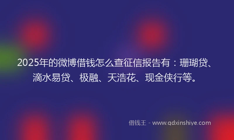 2025年的微博借钱怎么查征信报告有：珊瑚贷、滴水易贷、极融、天浩花、现金侠行等。