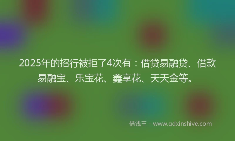 2025年的招行被拒了4次有：借贷易融贷、借款易融宝、乐宝花、鑫享花、天天金等。