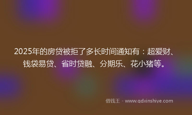 2025年的房贷被拒了多长时间通知有：超爱财、钱袋易贷、省时贷融、分期乐、花小猪等。