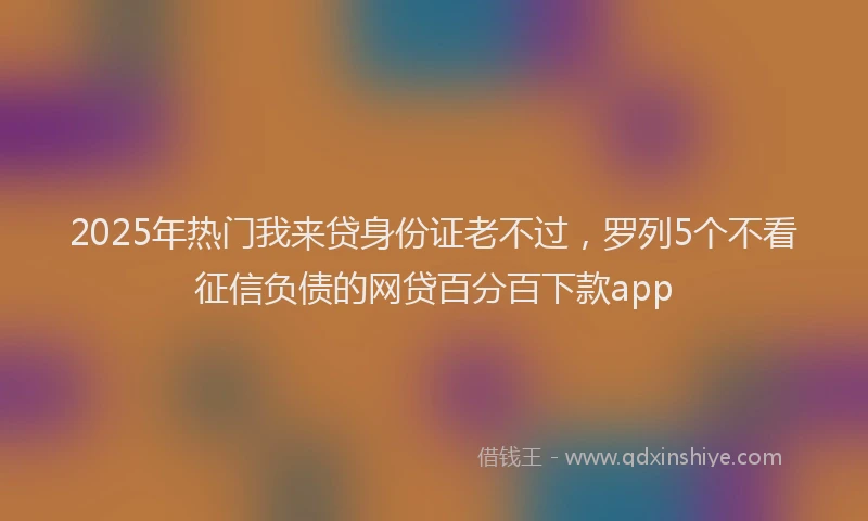 2025年热门我来贷身份证老不过，罗列5个不看征信负债的网贷百分百下款app