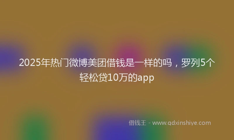 2025年热门微博美团借钱是一样的吗，罗列5个轻松贷10万的app
