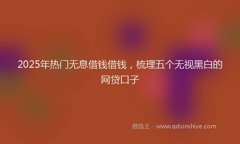 2025年热门无息借钱借钱，梳理五个无视黑白的网贷口子