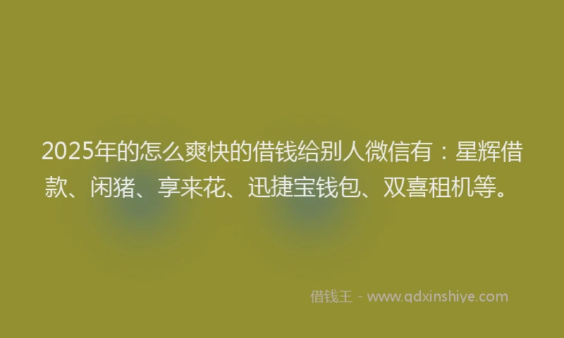 2025年的怎么爽快的借钱给别人微信有：星辉借款、闲猪、享来花、迅捷宝钱包、双喜租机等。