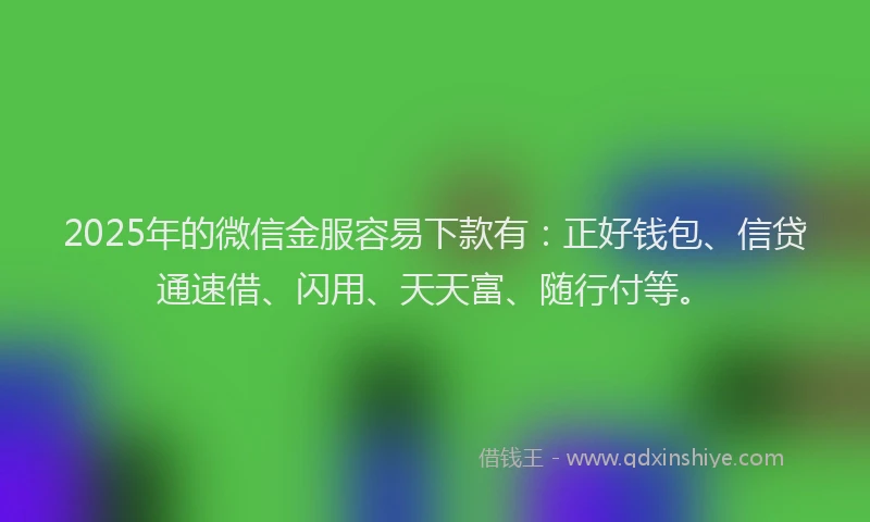 2025年的微信金服容易下款有：正好钱包、信贷通速借、闪用、天天富、随行付等。