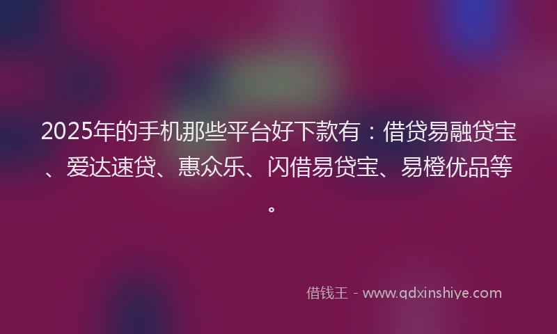 2025年的手机那些平台好下款有：借贷易融贷宝、爱达速贷、惠众乐、闪借易贷宝、易橙优品等。