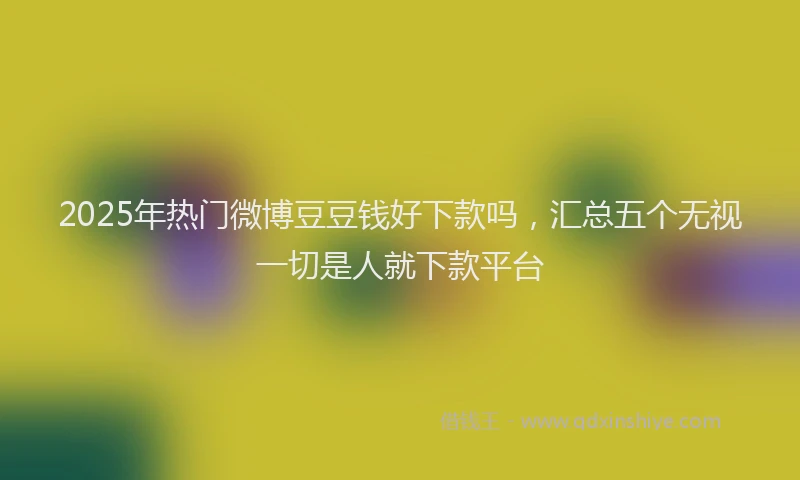 2025年热门微博豆豆钱好下款吗，汇总五个无视一切是人就下款平台