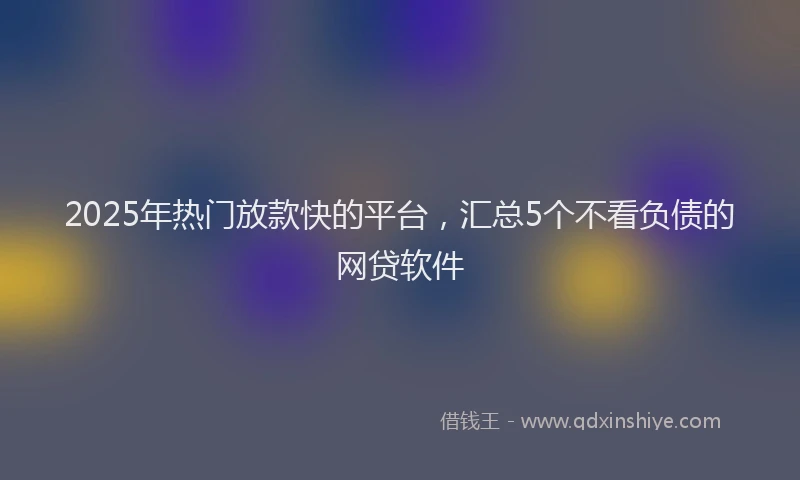 2025年热门放款快的平台，汇总5个不看负债的网贷软件