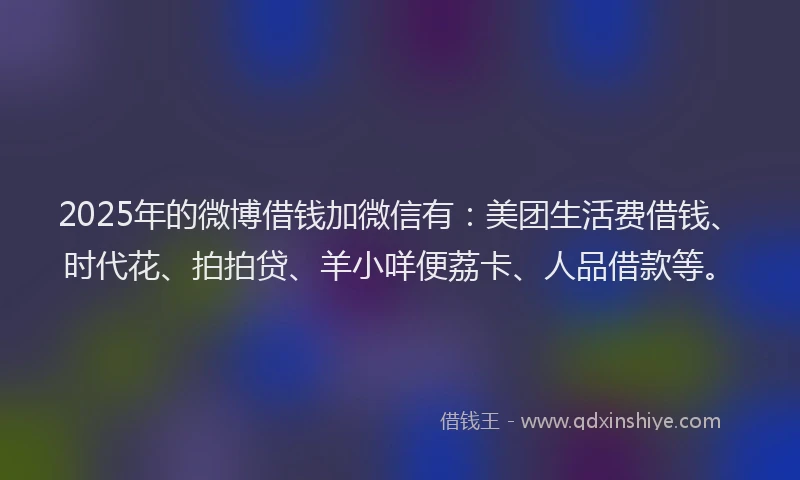 2025年的微博借钱加微信有：美团生活费借钱、时代花、拍拍贷、羊小咩便荔卡、人品借款等。