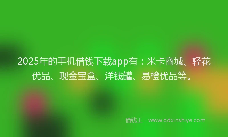 2025年的手机借钱下载app有：米卡商城、轻花优品、现金宝盒、洋钱罐、易橙优品等。