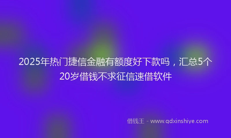2025年热门捷信金融有额度好下款吗，汇总5个20岁借钱不求征信速借软件