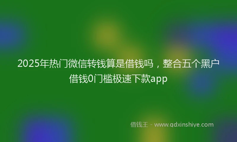 2025年热门微信转钱算是借钱吗，整合五个黑户借钱0门槛极速下款app