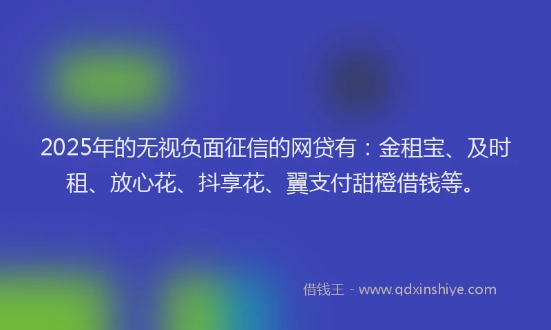 2025年的无视负面征信的网贷有：金租宝、及时租、放心花、抖享花、翼支付甜橙借钱等。
