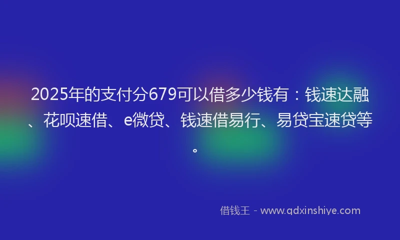 2025年的支付分679可以借多少钱有：钱速达融、花呗速借、e微贷、钱速借易行、易贷宝速贷等。
