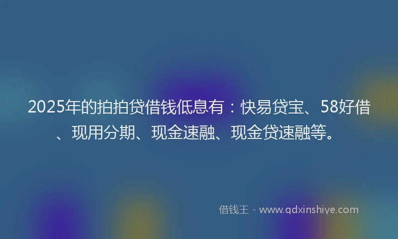 2025年的拍拍贷借钱低息有：快易贷宝、58好借、现用分期、现金速融、现金贷速融等。