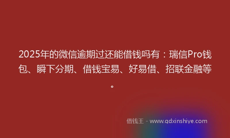 2025年的微信逾期过还能借钱吗有：瑞信Pro钱包、瞬下分期、借钱宝易、好易借、招联金融等。
