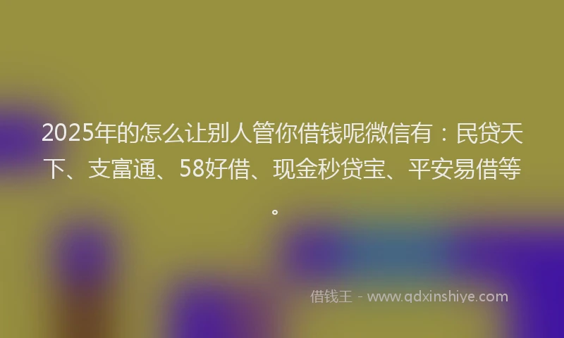 2025年的怎么让别人管你借钱呢微信有：民贷天下、支富通、58好借、现金秒贷宝、平安易借等。