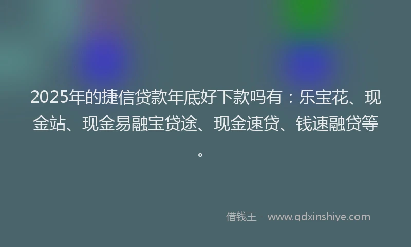 2025年的捷信贷款年底好下款吗有：乐宝花、现金站、现金易融宝贷途、现金速贷、钱速融贷等。