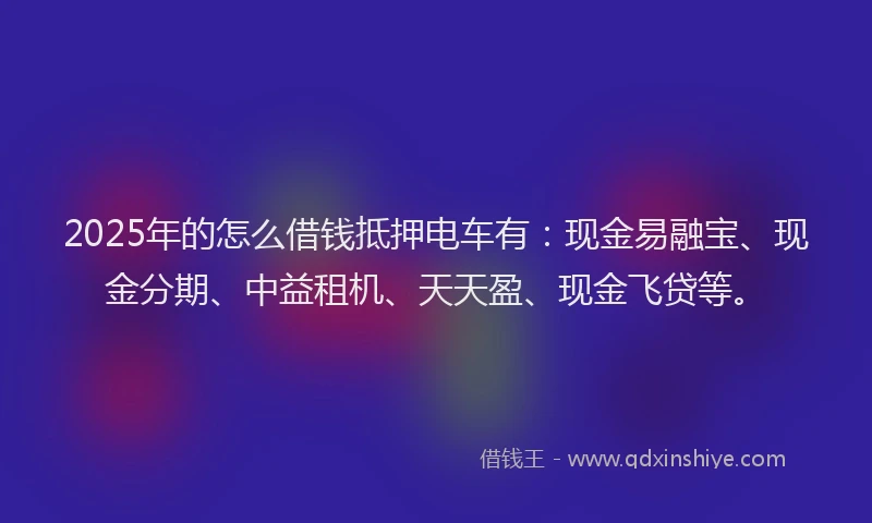 2025年的怎么借钱抵押电车有：现金易融宝、现金分期、中益租机、天天盈、现金飞贷等。