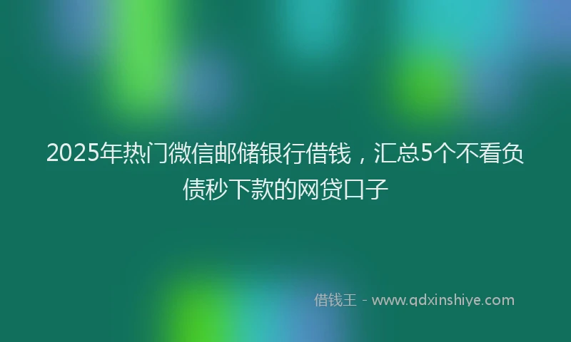 2025年热门微信邮储银行借钱，汇总5个不看负债秒下款的网贷口子