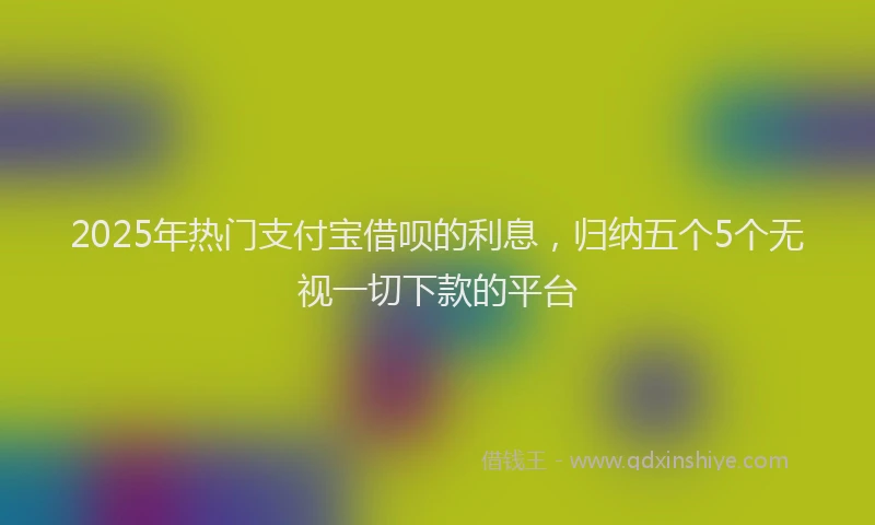 2025年热门支付宝借呗的利息，归纳五个5个无视一切下款的平台