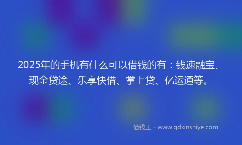 2025年的手机有什么可以借钱的有：钱速融宝、现金贷途、乐享快借、掌上贷、亿运通等。